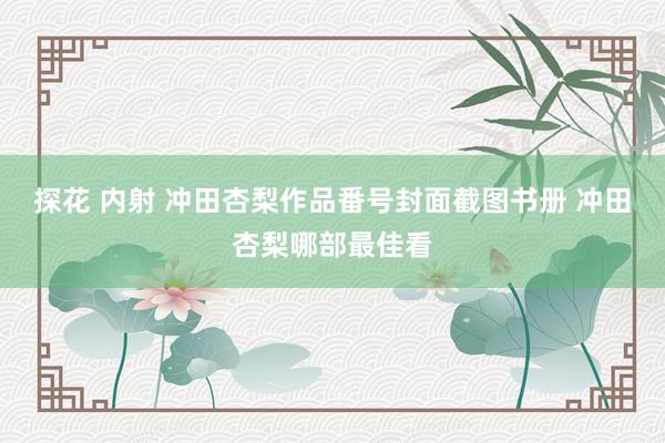 探花 内射 冲田杏梨作品番号封面截图书册 冲田杏梨哪部最佳看