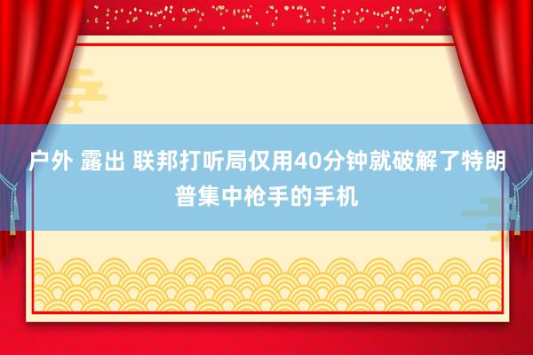 户外 露出 联邦打听局仅用40分钟就破解了特朗普集中枪手的手机