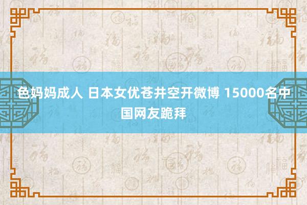 色妈妈成人 日本女优苍井空开微博 15000名中国网友跪拜