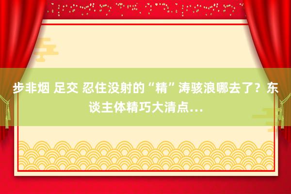 步非烟 足交 忍住没射的“精”涛骇浪哪去了？东谈主体精巧大清点…