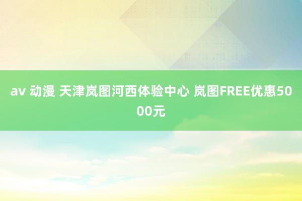 av 动漫 天津岚图河西体验中心 岚图FREE优惠5000元