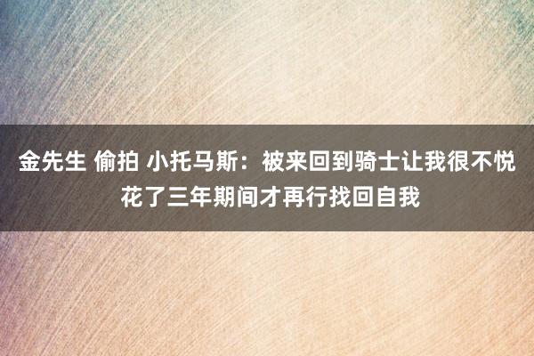金先生 偷拍 小托马斯：被来回到骑士让我很不悦 花了三年期间才再行找回自我