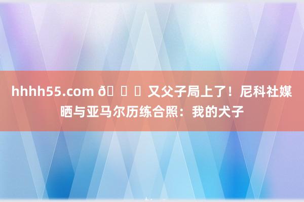 hhhh55.com 😂又父子局上了！尼科社媒晒与亚马尔历练合照：我的犬子