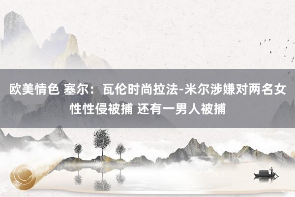 欧美情色 塞尔：瓦伦时尚拉法-米尔涉嫌对两名女性性侵被捕 还有一男人被捕
