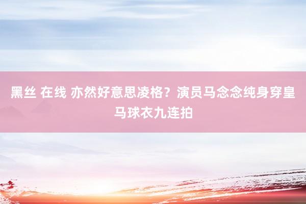 黑丝 在线 亦然好意思凌格？演员马念念纯身穿皇马球衣九连拍