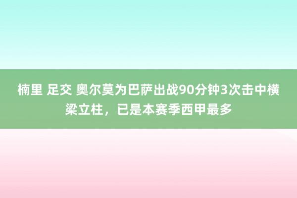 楠里 足交 奥尔莫为巴萨出战90分钟3次击中横梁立柱，已是本赛季西甲最多