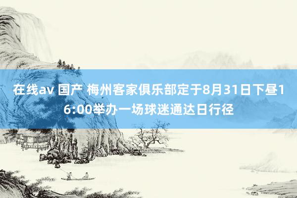 在线av 国产 梅州客家俱乐部定于8月31日下昼16:00举办一场球迷通达日行径