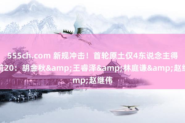 555ch.com 新规冲击！首轮原土仅4东说念主得分前20：胡金秋&王睿泽&林庭谦&赵继伟