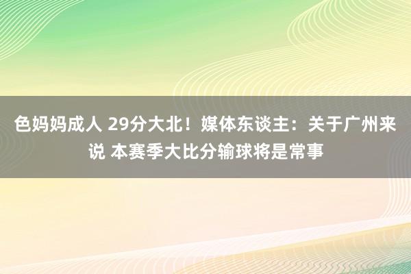 色妈妈成人 29分大北！媒体东谈主：关于广州来说 本赛季大比分输球将是常事