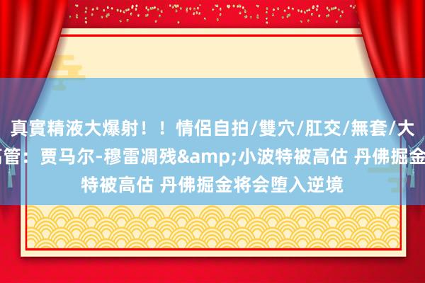 真實精液大爆射！！情侶自拍/雙穴/肛交/無套/大量噴精 匿名高管：贾马尔-穆雷凋残&小波特被高估 丹佛掘金将会堕入逆境