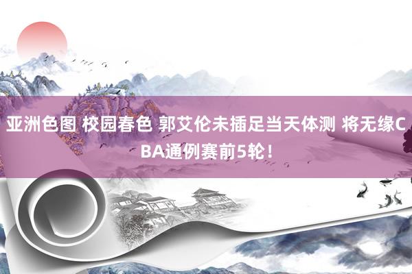 亚洲色图 校园春色 郭艾伦未插足当天体测 将无缘CBA通例赛前5轮！