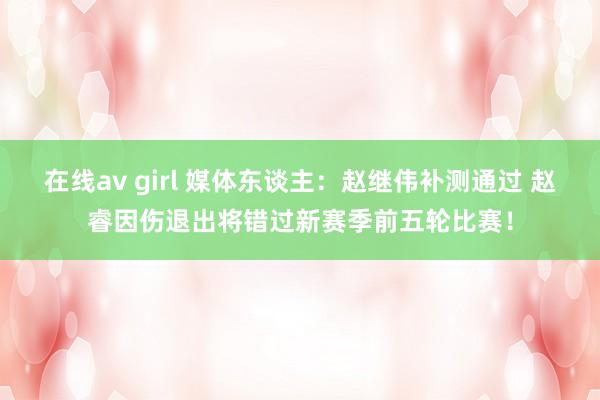 在线av girl 媒体东谈主：赵继伟补测通过 赵睿因伤退出将错过新赛季前五轮比赛！