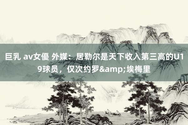 巨乳 av女優 外媒：居勒尔是天下收入第三高的U19球员，仅次约罗&埃梅里