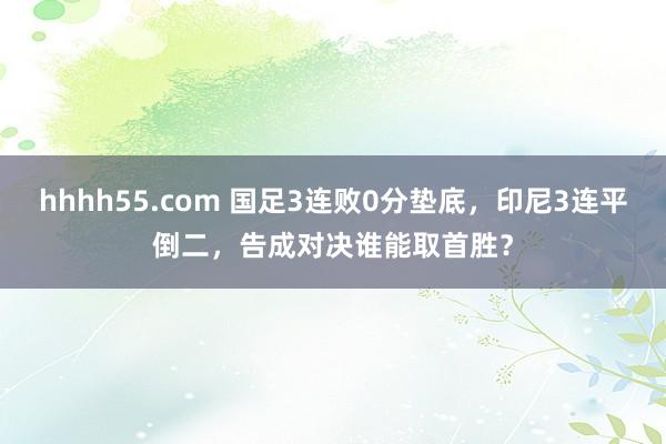 hhhh55.com 国足3连败0分垫底，印尼3连平倒二，告成对决谁能取首胜？