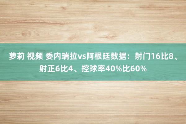 萝莉 视频 委内瑞拉vs阿根廷数据：射门16比8、射正6比4、控球率40%比60%