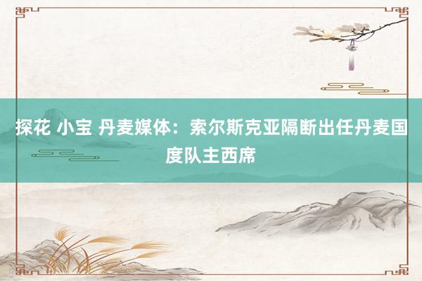 探花 小宝 丹麦媒体：索尔斯克亚隔断出任丹麦国度队主西席