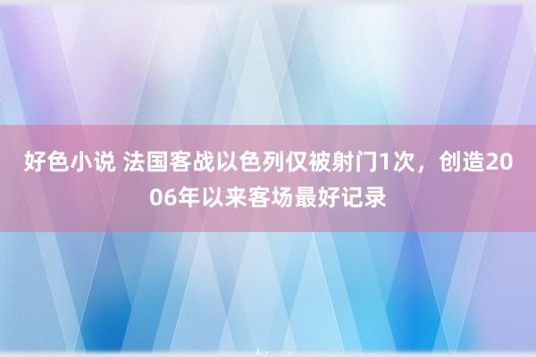 好色小说 法国客战以色列仅被射门1次，创造2006年以来客场最好记录