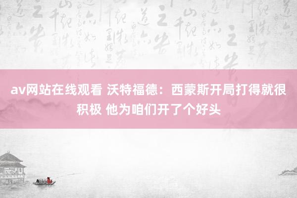 av网站在线观看 沃特福德：西蒙斯开局打得就很积极 他为咱们开了个好头