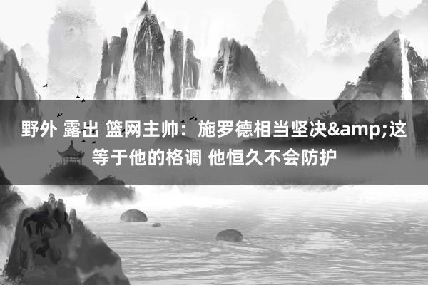 野外 露出 篮网主帅：施罗德相当坚决&这等于他的格调 他恒久不会防护