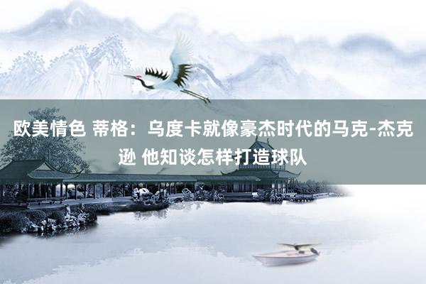 欧美情色 蒂格：乌度卡就像豪杰时代的马克-杰克逊 他知谈怎样打造球队