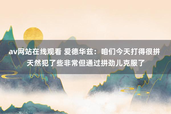 av网站在线观看 爱德华兹：咱们今天打得很拼 天然犯了些非常但通过拼劲儿克服了