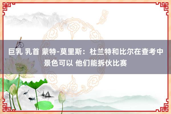 巨乳 乳首 蒙特-莫里斯：杜兰特和比尔在查考中景色可以 他们能拆伙比赛