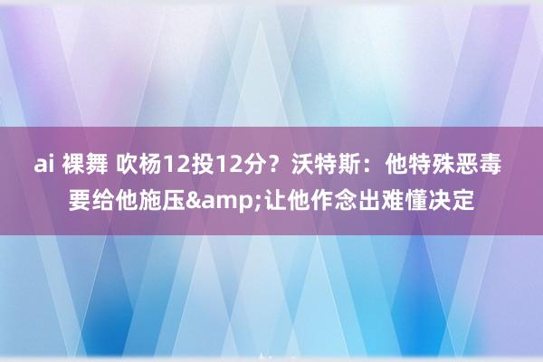 ai 裸舞 吹杨12投12分？沃特斯：他特殊恶毒 要给他施压&让他作念出难懂决定