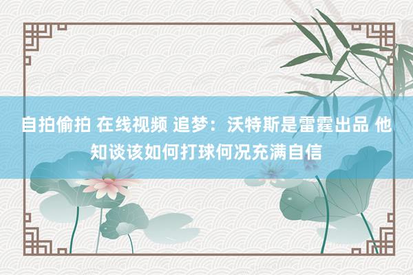 自拍偷拍 在线视频 追梦：沃特斯是雷霆出品 他知谈该如何打球何况充满自信