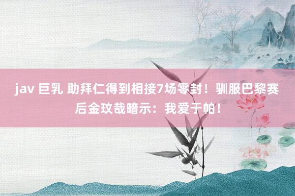 jav 巨乳 助拜仁得到相接7场零封！驯服巴黎赛后金玟哉暗示：我爱于帕！