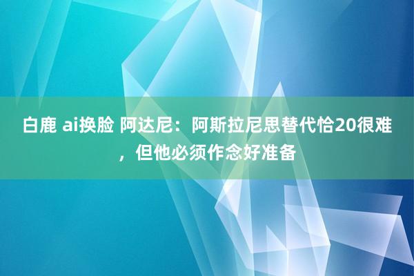 白鹿 ai换脸 阿达尼：阿斯拉尼思替代恰20很难，但他必须作念好准备