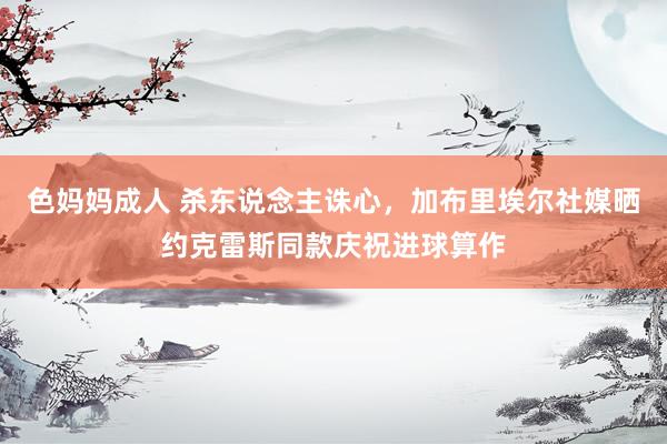 色妈妈成人 杀东说念主诛心，加布里埃尔社媒晒约克雷斯同款庆祝进球算作
