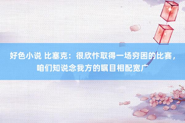 好色小说 比塞克：很欣忭取得一场穷困的比赛，咱们知说念我方的瞩目相配宽广
