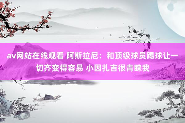 av网站在线观看 阿斯拉尼：和顶级球员踢球让一切齐变得容易 小因扎吉很青睐我