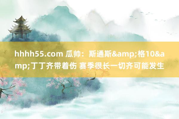 hhhh55.com 瓜帅：斯通斯&格10&丁丁齐带着伤 赛季很长一切齐可能发生