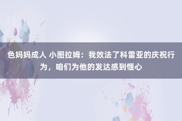 色妈妈成人 小图拉姆：我效法了科雷亚的庆祝行为，咱们为他的发达感到惬心