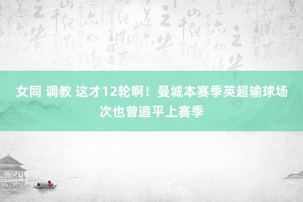 女同 调教 这才12轮啊！曼城本赛季英超输球场次也曾追平上赛季