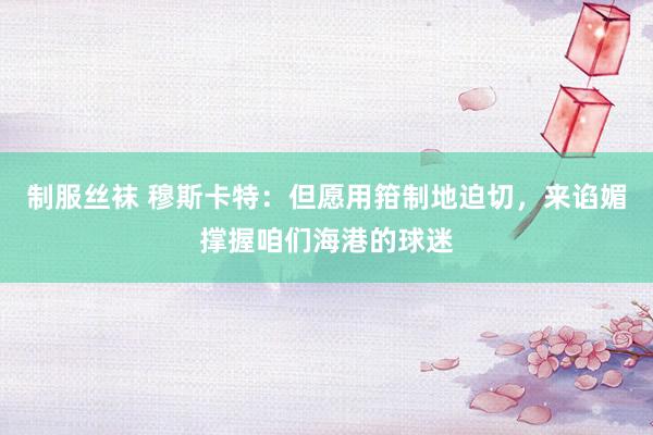 制服丝袜 穆斯卡特：但愿用箝制地迫切，来谄媚撑握咱们海港的球迷