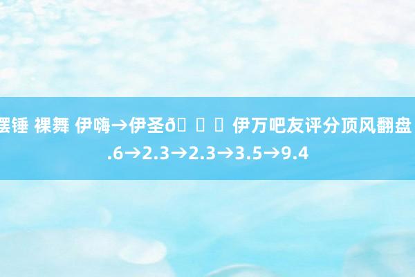 大摆锤 裸舞 伊嗨→伊圣😂伊万吧友评分顶风翻盘：2.6→2.3→2.3→3.5→9.4