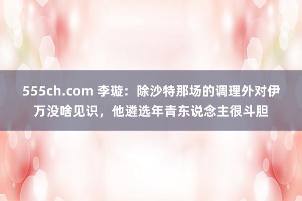 555ch.com 李璇：除沙特那场的调理外对伊万没啥见识，他遴选年青东说念主很斗胆