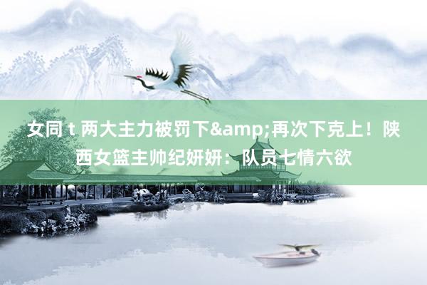 女同 t 两大主力被罚下&再次下克上！陕西女篮主帅纪妍妍：队员七情六欲