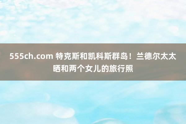 555ch.com 特克斯和凯科斯群岛！兰德尔太太晒和两个女儿的旅行照