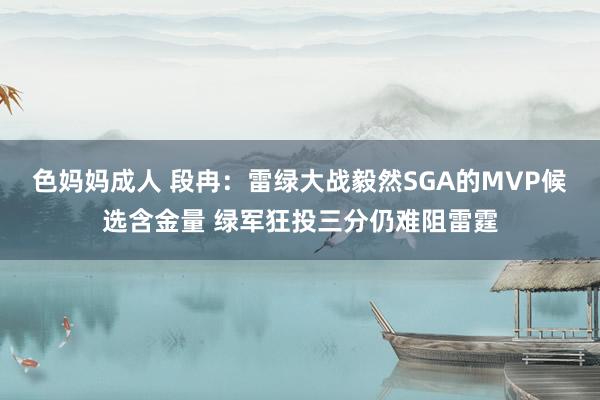 色妈妈成人 段冉：雷绿大战毅然SGA的MVP候选含金量 绿军狂投三分仍难阻雷霆