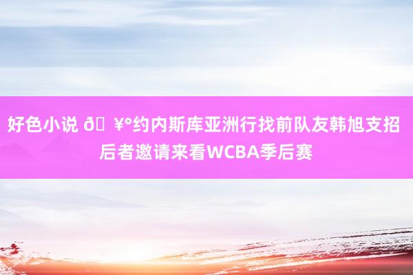 好色小说 🥰约内斯库亚洲行找前队友韩旭支招 后者邀请来看WCBA季后赛