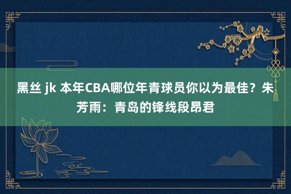 黑丝 jk 本年CBA哪位年青球员你以为最佳？朱芳雨：青岛的锋线段昂君