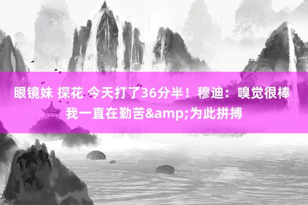 眼镜妹 探花 今天打了36分半！穆迪：嗅觉很棒 我一直在勤苦&为此拼搏
