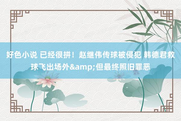 好色小说 已经很拼！赵继伟传球被侵犯 韩德君救球飞出场外&但最终照旧罪恶