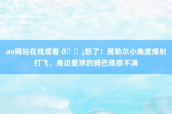 av网站在线观看 😡怒了！居勒尔小角度爆射打飞，身边要球的姆巴佩很不满