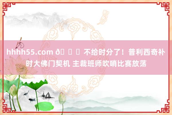 hhhh55.com 🕜不给时分了！普利西奇补时大佛门契机 主裁班师吹哨比赛放荡