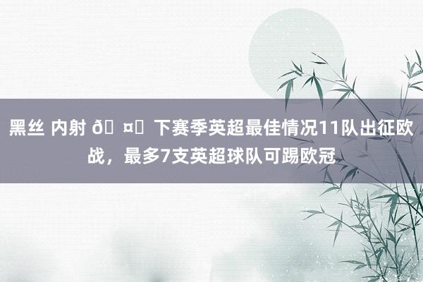 黑丝 内射 🤔下赛季英超最佳情况11队出征欧战，最多7支英超球队可踢欧冠