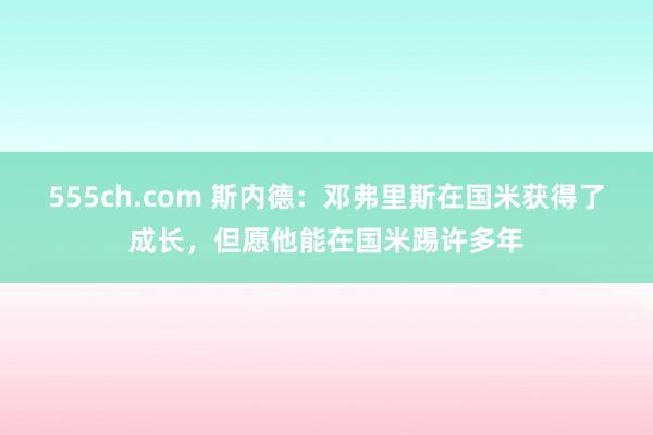 555ch.com 斯内德：邓弗里斯在国米获得了成长，但愿他能在国米踢许多年